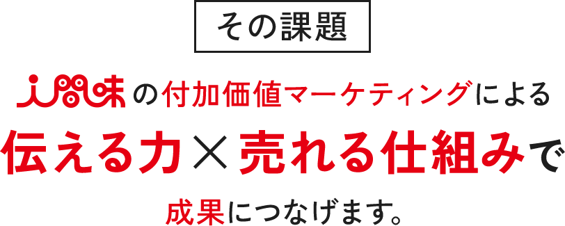 その課題 人間味の付加価値マーケティングによる伝える力×売れる仕組みで成果につなげます。